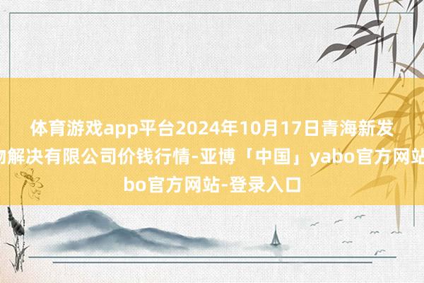 体育游戏app平台2024年10月17日青海新发地农副产物解决有限公司价钱行情-亚博「中国」yabo官方网站-登录入口