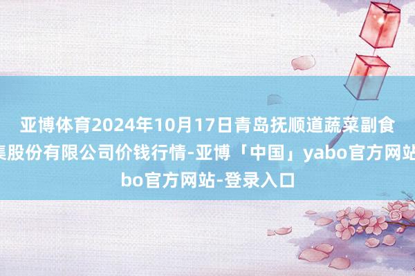 亚博体育2024年10月17日青岛抚顺道蔬菜副食物批发市集股份有限公司价钱行情-亚博「中国」yabo官方网站-登录入口