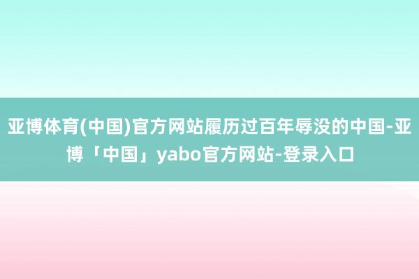 亚博体育(中国)官方网站履历过百年辱没的中国-亚博「中国」yabo官方网站-登录入口