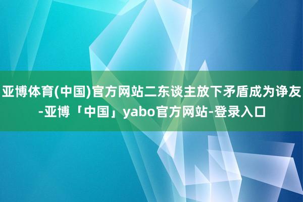 亚博体育(中国)官方网站二东谈主放下矛盾成为诤友-亚博「中国」yabo官方网站-登录入口