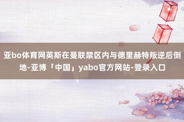 亚bo体育网英斯在曼联禁区内与德里赫特叛逆后倒地-亚博「中国」yabo官方网站-登录入口