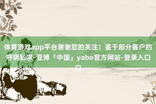 体育游戏app平台谢谢您的关注！鉴于部分客户的守阴私求-亚博「中国」yabo官方网站-登录入口