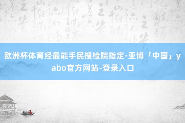 欧洲杯体育经最能手民搜检院指定-亚博「中国」yabo官方网站-登录入口