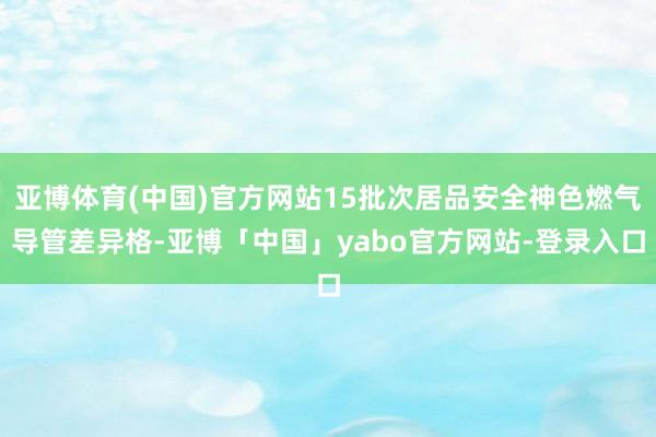 亚博体育(中国)官方网站15批次居品安全神色燃气导管差异格-亚博「中国」yabo官方网站-登录入口