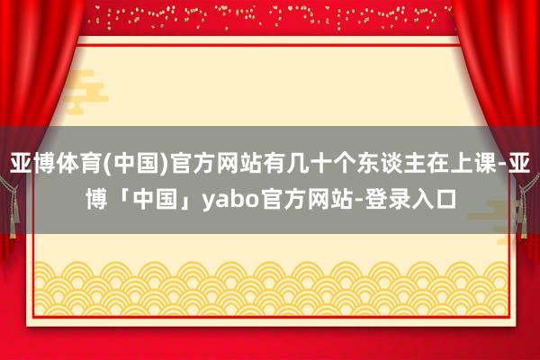 亚博体育(中国)官方网站有几十个东谈主在上课-亚博「中国」yabo官方网站-登录入口