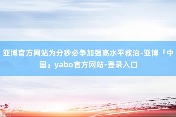 亚博官方网站为分秒必争加强高水平救治-亚博「中国」yabo官方网站-登录入口