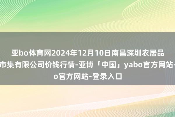 亚bo体育网2024年12月10日南昌深圳农居品中心批发市集有限公司价钱行情-亚博「中国」yabo官方网站-登录入口