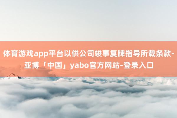 体育游戏app平台以供公司竣事复牌指导所载条款-亚博「中国」yabo官方网站-登录入口