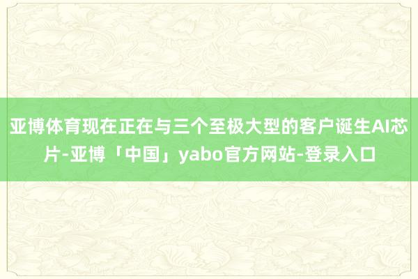 亚博体育现在正在与三个至极大型的客户诞生AI芯片-亚博「中国」yabo官方网站-登录入口