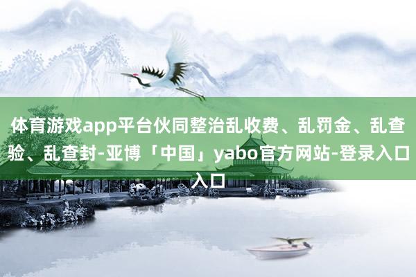 体育游戏app平台伙同整治乱收费、乱罚金、乱查验、乱查封-亚博「中国」yabo官方网站-登录入口