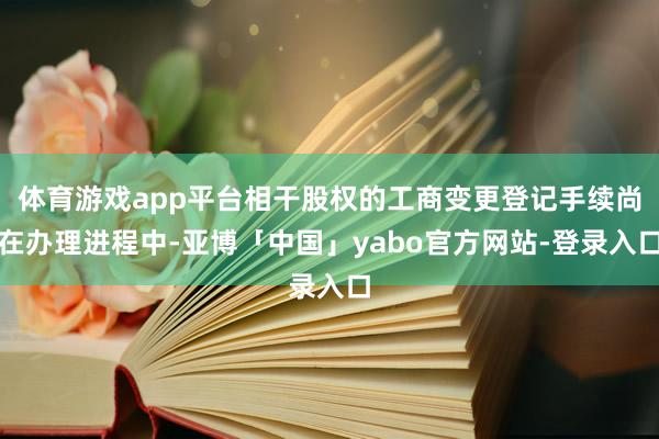 体育游戏app平台相干股权的工商变更登记手续尚在办理进程中-亚博「中国」yabo官方网站-登录入口