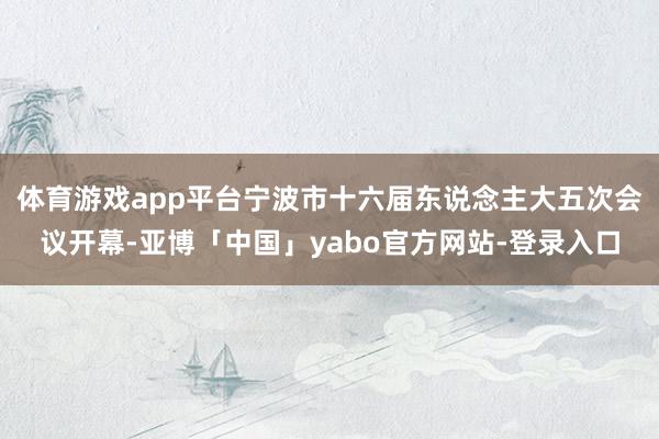 体育游戏app平台宁波市十六届东说念主大五次会议开幕-亚博「中国」yabo官方网站-登录入口
